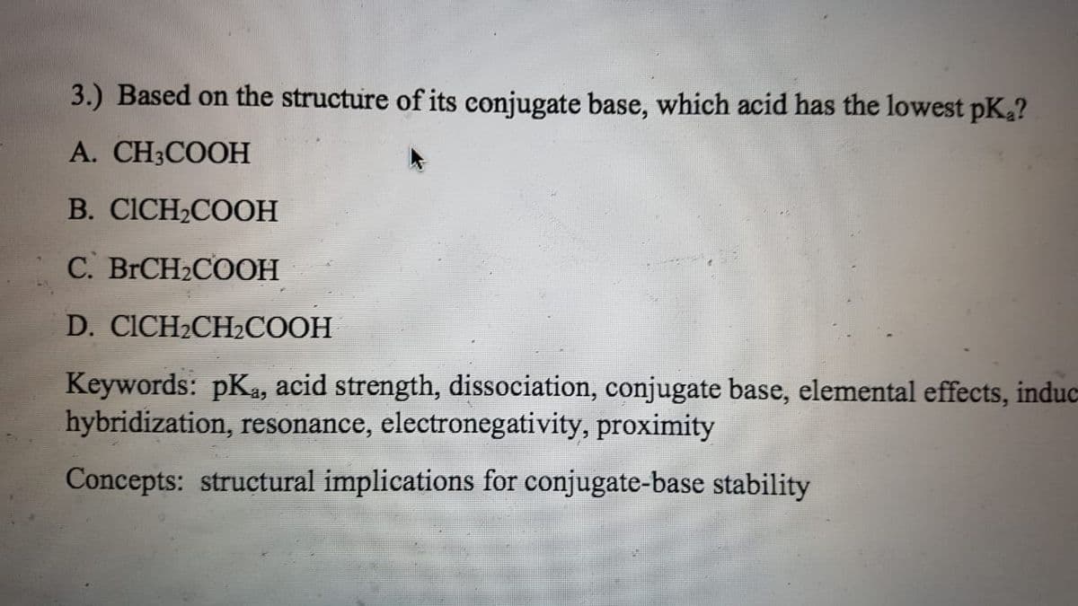 3.) Based on the structure of its conjugate base, which acid has the lowest pK?
A. CH3COOH
B. CICH2COOH
C. BRCH2COOH
D. CICH2CH2COOH
Keywords: pKa, acid strength, dissociation, conjugate base, elemental effects, induc-
hybridization, resonance, electronegativity, proximity
Concepts: structural implications for conjugate-base stability

