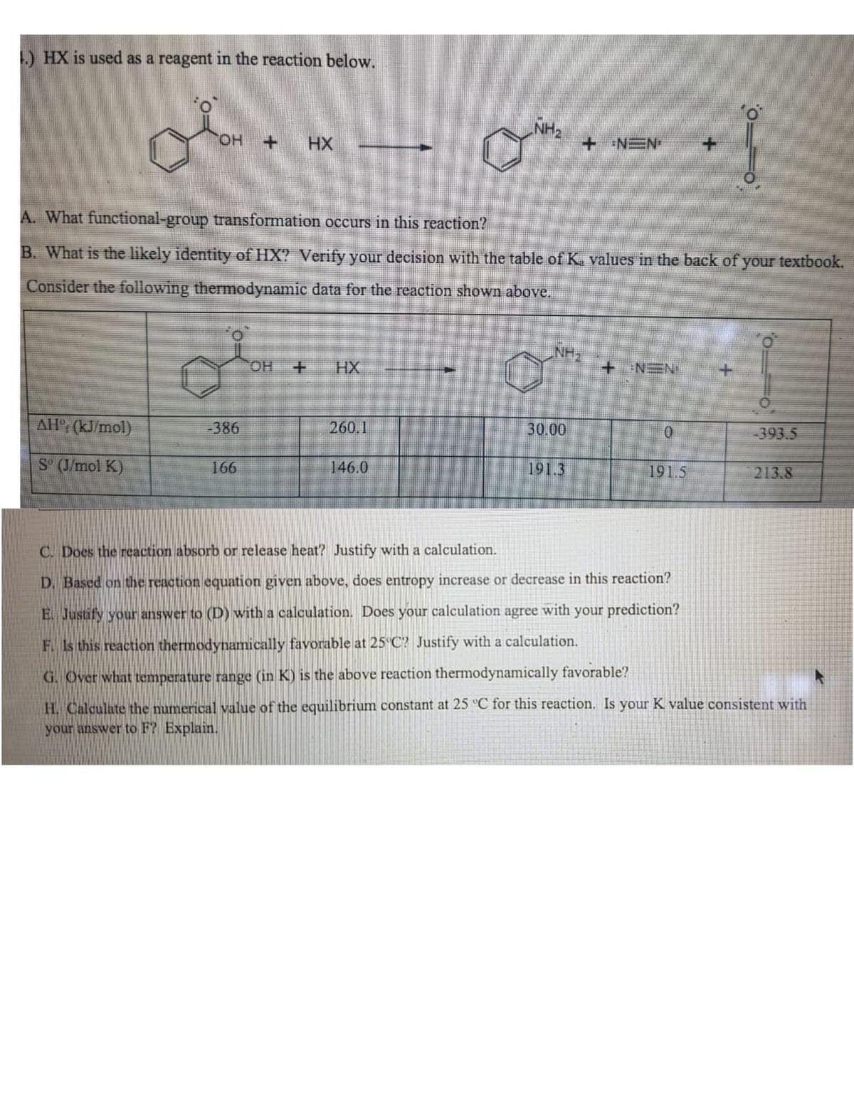 ) HX is used as a reagent in the reaction below.
NH2
Он +
HX
+ NEN
A. What functional-group transformation occurs in this reaction?
B. What is the likely identity of HX? Verify your decision with the table of K. values in the back of your textbook.
Consider the following thermodynamic data for the reaction shown above.
HO.
HX
+ NEN
AH (kJ/mol)
-386
260.1
30.00
393.5
S (J/mol K)
166
146.0
191.3
191.5
213.8
C. Does the reaction absorb or release heat? Justify with a calculation.
D. Based on the reaction equation given above, does entropy increase or decrease in this reaction?
E. Justify your answer to (D) with a calculation. Does your calculation agree with your prediction?
F. Is this reaction thermodynamically favorable at 25 C? Justify with a calculation.
G. Over what temperature range (in K) is the above reaction thermodynamically favorable?
H. Calculate the numerical value of the equilibrium constant at 25 "C for this reaction. Is your K value consistent with
your answer to F? Explain.
