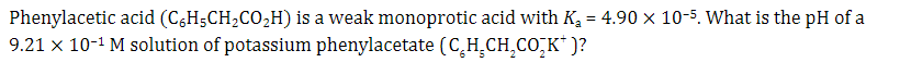 Phenylacetic acid (C6H5CH₂CO₂H) is a weak monoprotic acid with K₂ = 4.90 x 10-5. What is the pH of a
9.21 x 10-¹ M solution of potassium phenylacetate (C₂H₂CH₂CO₂K* )?