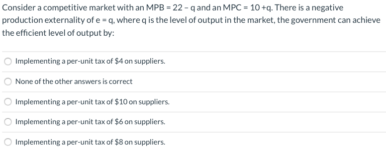 Consider a competitive market with an MPB = 22 - q and an MPC = 10 +q. There is a negative
production externality of e = q, where q is the level of output in the market, the government can achieve
the efficient level of output by:
Implementing a per-unit tax of $4 on suppliers.
None of the other answers is correct
Implementing a per-unit tax of $10 on suppliers.
Implementing a per-unit tax of $6 on suppliers.
O Implementing a per-unit tax of $8 on suppliers.
