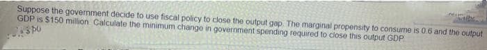ineim
Suppose the government decide to use fiscal policy to close the output gap. The marginal propensity to consume is 0.6 and the output
GDP is $150 million Çalculate the minimum change in government spending required to close this output GDP
