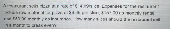 A restaurant sells pizza at a rate of $14.69/slice. Expenses for the restaurant
include raw material for pizza at $9.69 per slice, $157.00 as monthly rental
and $59.00 monthly as insurance. How many slices should the restaurant sell
in a month to break even?
