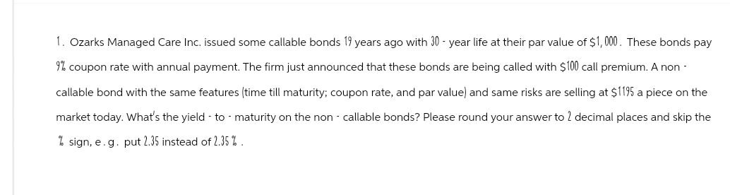 1. Ozarks Managed Care Inc. issued some callable bonds 19 years ago with 30-year life at their par value of $1,000. These bonds pay
9% coupon rate with annual payment. The firm just announced that these bonds are being called with $100 call premium. A non-
callable bond with the same features (time till maturity; coupon rate, and par value) and same risks are selling at $1195 a piece on the
market today. What's the yield to maturity on the non-callable bonds? Please round your answer to 2 decimal places and skip the
%sign, e.g. put 2.35 instead of 2.35%.