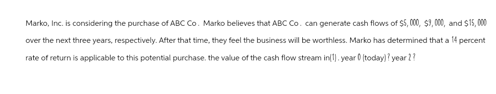 Marko, Inc. is considering the purchase of ABC Co. Marko believes that ABC Co. can generate cash flows of $5,000, $9,000, and $15,000
over the next three years, respectively. After that time, they feel the business will be worthless. Marko has determined that a 14 percent
rate of return is applicable to this potential purchase. the value of the cash flow stream in(1). year 0 (today) ? year 2?