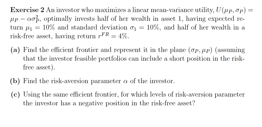 -
Exercise 2 An investor who maximizes a linear mean-variance utility, U(µp, σp)
μpaσ, optimally invests half of her wealth in asset 1, having expected re-
turn μ₁ = 10% and standard deviation σ1 10%, and half of her wealth in a
risk-free asset, having return FR = 4%.
=
(a) Find the efficient frontier and represent it in the plane (σp, μP) (assuming
that the investor feasible portfolios can include a short position in the risk-
free asset).
(b) Find the risk-aversion parameter a of the investor.
(c) Using the same efficient frontier, for which levels of risk-aversion parameter
the investor has a negative position in the risk-free asset?
=