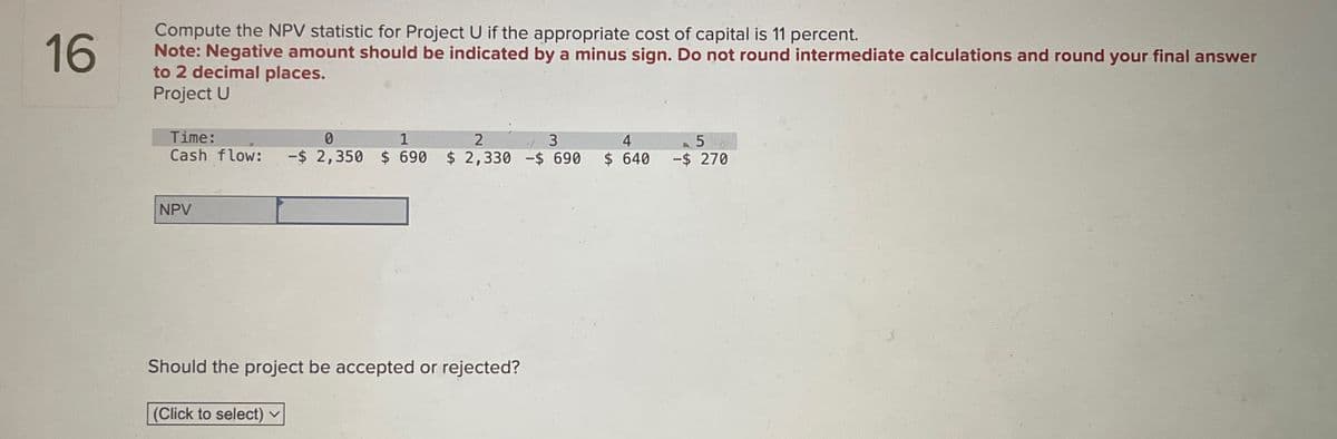 16
Compute the NPV statistic for Project U if the appropriate cost of capital is 11 percent.
Note: Negative amount should be indicated by a minus sign. Do not round intermediate calculations and round your final answer
to 2 decimal places.
Project U
Time:
0
1
2
3
Cash flow: -$ 2,350 $ 690 $ 2,330 -$ 690
NPV
Should the project be accepted or rejected?
(Click to select) v
4
$ 640 -$ 270