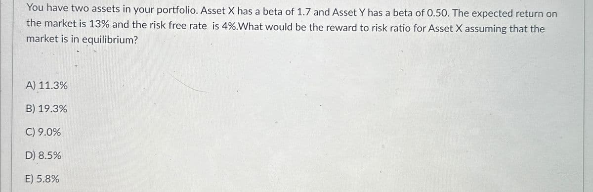 You have two assets in your portfolio. Asset X has a beta of 1.7 and Asset Y has a beta of 0.50. The expected return on
the market is 13% and the risk free rate is 4%. What would be the reward to risk ratio for Asset X assuming that the
market is in equilibrium?
A) 11.3%
B) 19.3%
C) 9.0%
D) 8.5%
E) 5.8%