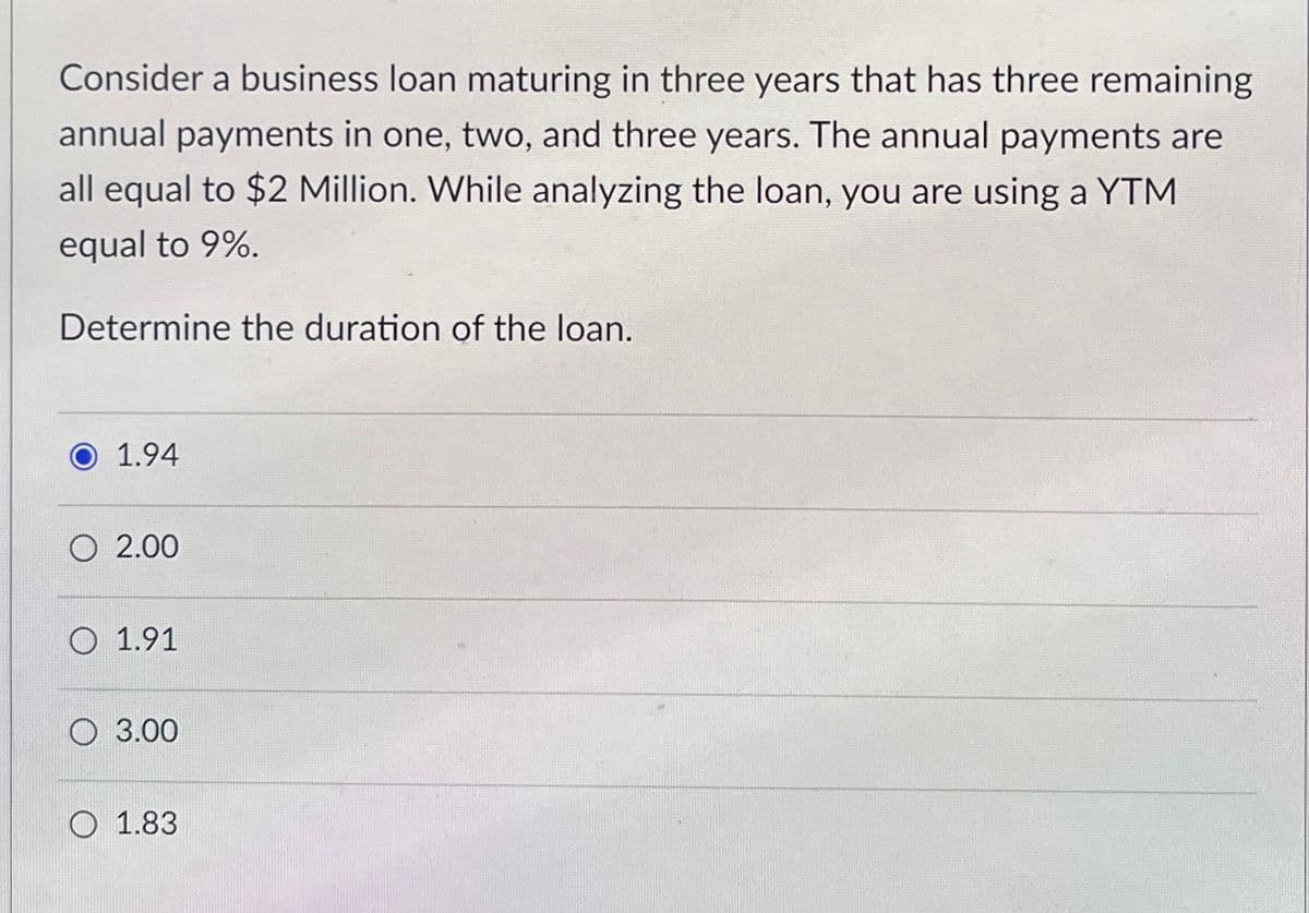 Consider a business loan maturing in three years that has three remaining
annual payments in one, two, and three years. The annual payments are
all equal to $2 Million. While analyzing the loan, you are using a YTM
equal to 9%.
Determine the duration of the loan.
1.94
O 2.00
O 1.91
O 3.00
O 1.83