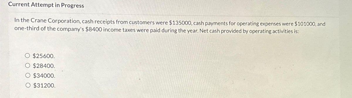 Current Attempt in Progress
In the Crane Corporation, cash receipts from customers were $135000, cash payments for operating expenses were $101000, and
one-third of the company's $8400 income taxes were paid during the year. Net cash provided by operating activities is:
O $25600.
O $28400.
O $34000.
O $31200.
