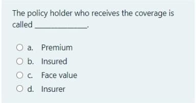 The policy holder who receives the coverage is
called
O a. Premium
O b. Insured
O. Face value
O d. Insurer
