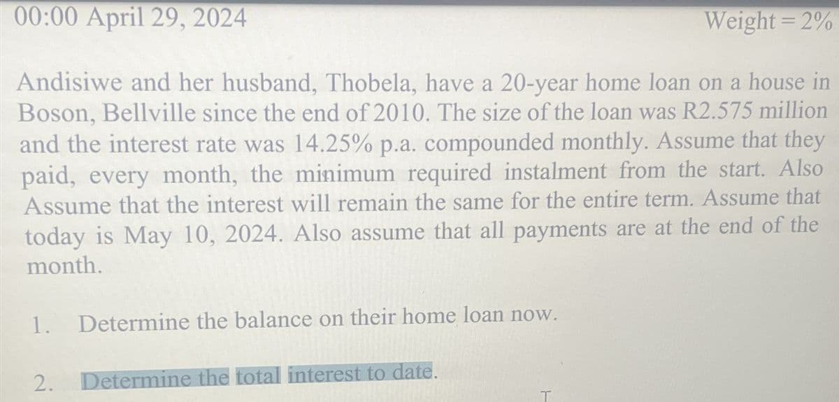 00:00 April 29, 2024
Weight=2%
Andisiwe and her husband, Thobela, have a 20-year home loan on a house in
Boson, Bellville since the end of 2010. The size of the loan was R2.575 million
and the interest rate was 14.25% p.a. compounded monthly. Assume that they
paid, every month, the minimum required instalment from the start. Also
Assume that the interest will remain the same for the entire term. Assume that
today is May 10, 2024. Also assume that all payments are at the end of the
month.
H
1.
Determine the balance on their home loan now.
2.
Determine the total interest to date.