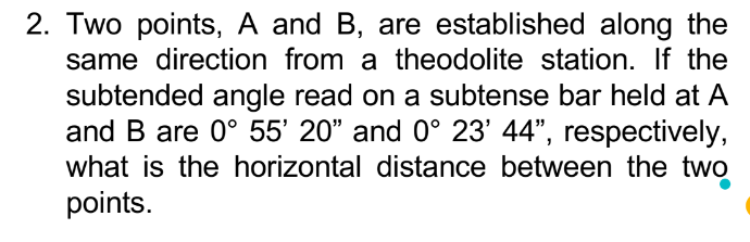 2. Two points, A and B, are established along the
same direction from a theodolite station. If the
subtended angle read on a subtense bar held at A
and B are 0° 55' 20" and 0° 23' 44", respectively,
what is the horizontal distance between the two
points.
