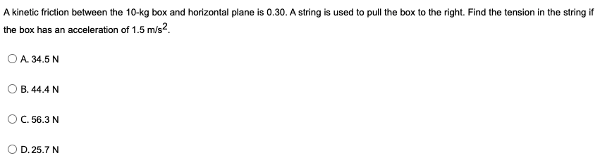 A kinetic friction between the 10-kg box and horizontal plane is 0.30. A string is used to pull the box to the right. Find the tension in the string if
the box has an acceleration of 1.5 m/s2.
O A. 34.5 N
O B. 44.4 N
OC. 56.3 N
D. 25.7 N
