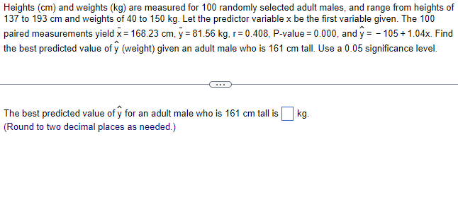 Heights (cm) and weights (kg) are measured for 100 randomly selected adult males, and range from heights of
137 to 193 cm and weights of 40 to 150 kg. Let the predictor variable x be the first variable given. The 100
paired measurements yield x = 168.23 cm, y = 81.56 kg, r=0.408, P-value = 0.000, and ŷ = -105 +1.04x. Find
the best predicted value of ŷ (weight) given an adult male who is 161 cm tall. Use a 0.05 significance level.
The best predicted value of y for an adult male who is 161 cm tall is
(Round to two decimal places as needed.)
kg.
