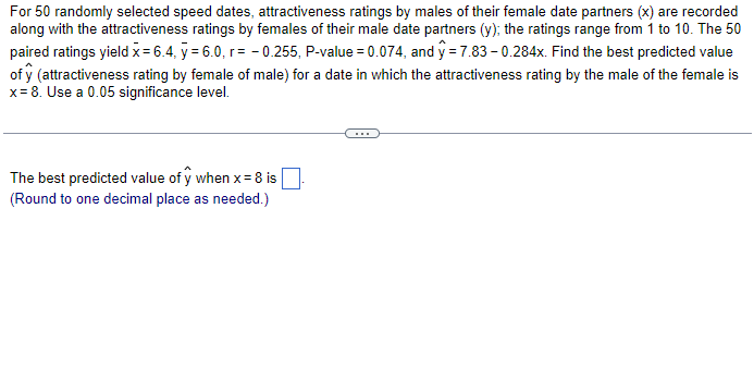 For 50 randomly selected speed dates, attractiveness ratings by males of their female date partners (x) are recorded
along with the attractiveness ratings by females of their male date partners (y); the ratings range from 1 to 10. The 50
paired ratings yield x = 6.4, y = 6.0, r=-0.255, P-value = 0.074, and y=7.83 -0.284x. Find the best predicted value
of y (attractiveness rating by female of male) for a date in which the attractiveness rating by the male of the female is
x = 8. Use a 0.05 significance level.
The best predicted value of y when x = 8 is
(Round to one decimal place as needed.)