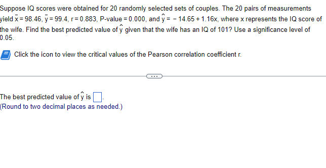 Suppose IQ scores were obtained for 20 randomly selected sets of couples. The 20 pairs of measurements
yield x = 98.46, y = 99.4, r=0.883, P-value = 0.000, and y=-14.65 +1.16x, where x represents the IQ score of
the wife. Find the best predicted value of y given that the wife has an IQ of 101? Use a significance level of
0.05.
Click the icon to view the critical values of the Pearson correlation coefficient r.
The best predicted value of y is
(Round to two decimal places as needed.)