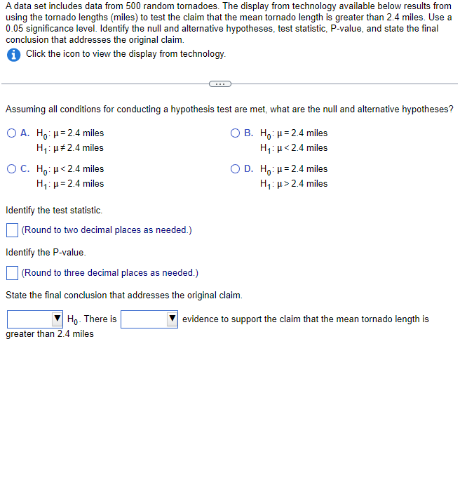 A data set includes data from 500 random tornadoes. The display from technology available below results from
using the tornado lengths (miles) to test the claim that the mean tornado length is greater than 2.4 miles. Use a
0.05 significance level. Identify the null and alternative hypotheses, test statistic, P-value, and state the final
conclusion that addresses the original claim.
i Click the icon to view the display from technology.
Assuming all conditions for conducting a hypothesis test are met, what are the null and alternative hypotheses?
O A. Ho: μ=2.4 miles
O B. Ho: μ=2.4 miles
H₁: μ#2.4 miles
H₁: μ<2.4 miles
O C. Ho: <2.4 miles
H₁: μ=2.4 miles
O D. Ho: μ=2.4 miles
H₁: μ> 2.4 miles
Identify the test statistic.
(Round to two decimal places as needed.)
Identify the P-value.
(Round to three decimal places as needed.)
State the final conclusion that addresses the original claim.
Ho. There is
greater than 2.4 miles
evidence to support the claim that the mean tornado length is