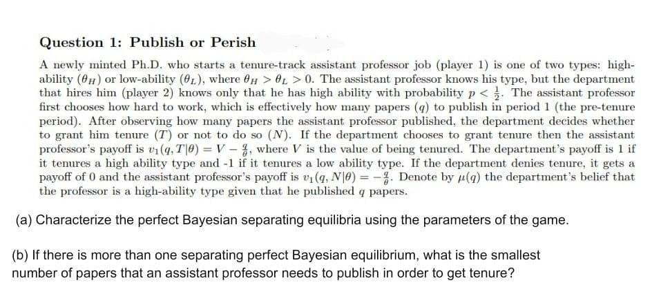 Question 1: Publish or Perish
A newly minted Ph.D. who starts a tenure-track assistant professor job (player 1) is one of two types: high-
ability (0H) or low-ability (0L), where 0H > OL > 0. The assistant professor knows his type, but the department
that hires him (player 2) knows only that he has high ability with probability p < . The assistant professor
first chooses how hard to work, which is effectively how many papers (q) to publish in period 1 (the pre-tenure
period). After observing how many papers the assistant professor published, the department decides whether
to grant him tenure (T) or not to do so (N). If the department chooses to grant tenure then the assistant
professor's payoff is v1(q, T|0) = V – %, where V is the value of being tenured. The department's payoff is 1 if
it tenures a high ability type and -1 if it tenures a low ability type. If the department denies tenure, it gets a
payoff of 0 and the assistant professor's payoff is vi (q, N|0) = -. Denote by µ(g) the department's belief that
the professor is a high-ability type given that he published q papers.
(a) Characterize the perfect Bayesian separating equilibria using the parameters of the game.
(b) If there is more than one separating perfect Bayesian equilibrium, what is the smallest
number of papers that an assistant professor needs to publish in order to get tenure?
