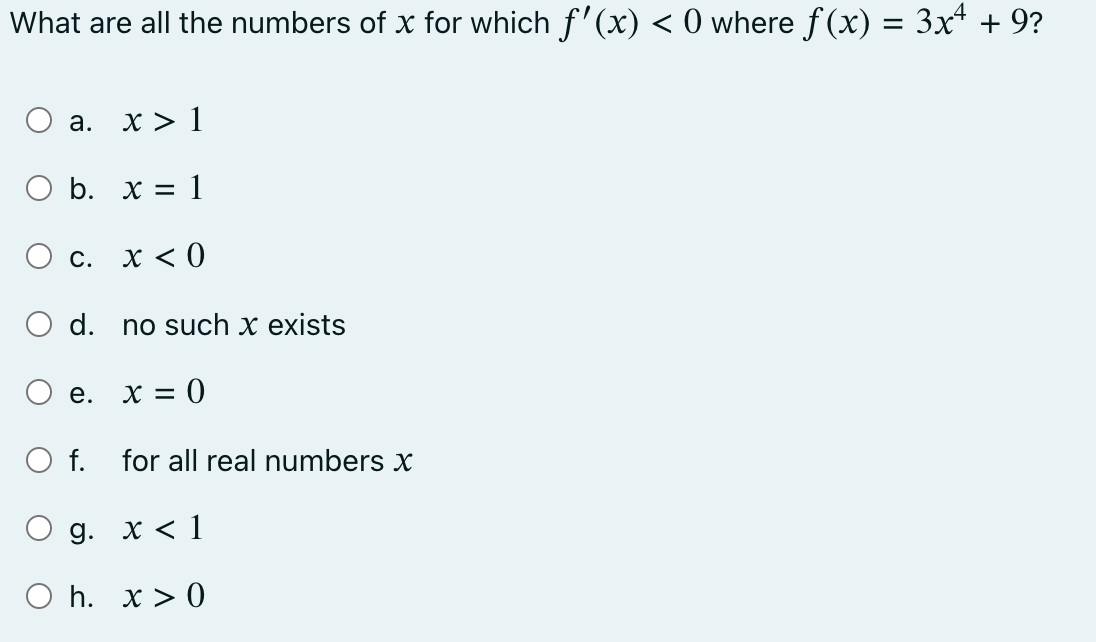 What are all the numbers of x for which f'(x) < 0 where ƒ(x) = 3x4 + 9?
a. x > 1
b. x = 1
x < 0
c.
O d.
e.
O f.
no such x exists
x = 0
for all real numbers x
9. x < 1
Oh. x > 0