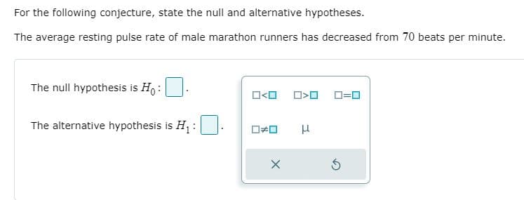 For the following conjecture, state the null and alternative hypotheses.
The average resting pulse rate of male marathon runners has decreased from 70 beats per minute.
The null hypothesis is H, :
D=0
The alternative hypothesis is H :

