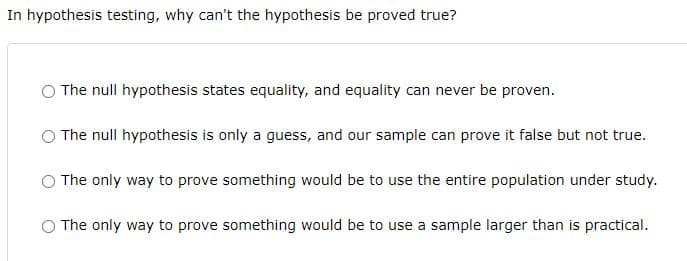 In hypothesis testing, why can't the hypothesis be proved true?
The null hypothesis states equality, and equality can never be proven.
The null hypothesis is only a guess, and our sample can prove it false but not true.
The only way to prove something would be to use the entire population under study.
The only way to prove something would be to use a sample larger than is practical.
