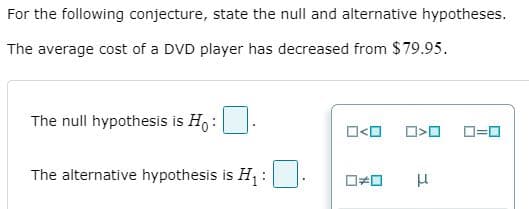 For the following conjecture, state the null and alternative hypotheses.
The average cost of a DVD player has decreased from $79.95.
The null hypothesis is Ho :
O<O
The alternative hypothesis is H :
