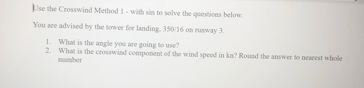 Use the Crosswind Method 1 - with sin to solve the questions below.
You are advised by the tower for landing, 350/16 on runway 3.
1. What is the angle you are going to use?
2.
What is the crosswind component of the wind speed in kn? Round the answer to nearest whole
number