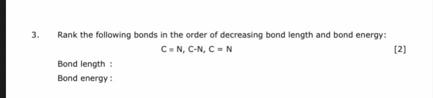 Rank the following bonds in the order of decreasing bond length and bond energy:
С в N, C-N, C - N
[2]
Bond length :
Bond energy :
3.
