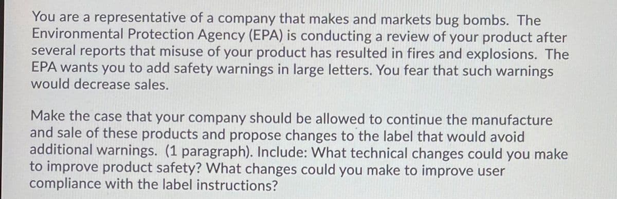 You are a representative of a company that makes and markets bug bombs. The
Environmental Protection Agency (EPA) is conducting a review of your product after
several reports that misuse of your product has resulted in fires and explosions. The
EPA wants you to add safety warnings in large letters. You fear that such warnings
would decrease sales.
Make the case that your company should be allowed to continue the manufacture
and sale of these products and propose changes to the label that would avoid
additional warnings. (1 paragraph). Include: What technical changes could you make
to improve product safety? What changes could you make to improve user
compliance with the label instructions?
