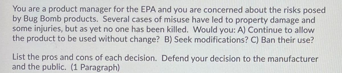 You are a product manager for the EPA and you are concerned about the risks posed
by Bug Bomb products. Several cases of misuse have led to property damage and
some injuries, but as yet no one has been killed. Would you: A) Continue to allow
the product to be used without change? B) Seek modifications? C) Ban their use?
List the pros and cons of each decision. Defend your decision to the manufacturer
and the public. (1 Paragraph)
