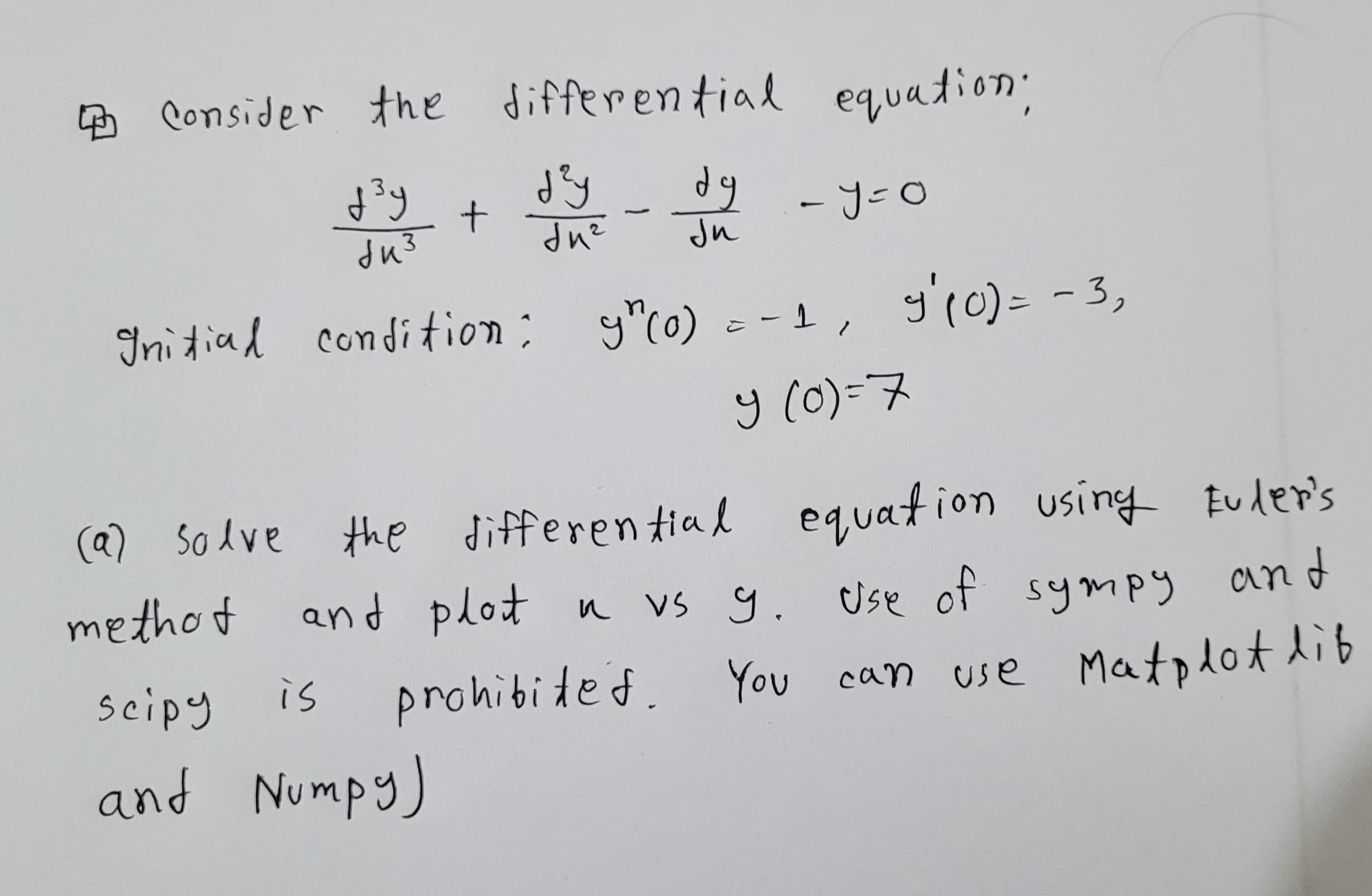Consider the differential equation;
d²y + dy-dy - y=0
-
биз
du²
Ju
Initial condition: y" (0) =
y' (0) = -3₂
-1,
y (0)=7
scipy
and Numpy)
(a) solve the differential equation using Euler's
methot and plot n vs 9. Use of sympy and
prohibited. You can use Matplot lib
is