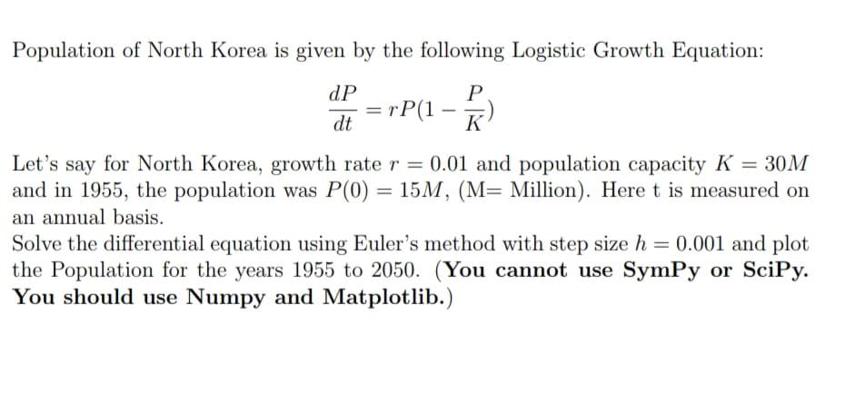 Population of North Korea is given by the following Logistic Growth Equation:
P
K
dP
dt
=
rP(1
= 30M
Let's say for North Korea, growth rate r= 0.01 and population capacity K
and in 1955, the population was P(0) = 15M, (M= Million). Here t is measured on
an annual basis.
Solve the differential equation using Euler's method with step size h = 0.001 and plot
the Population for the years 1955 to 2050. (You cannot use SymPy or SciPy.
You should use Numpy and Matplotlib.)