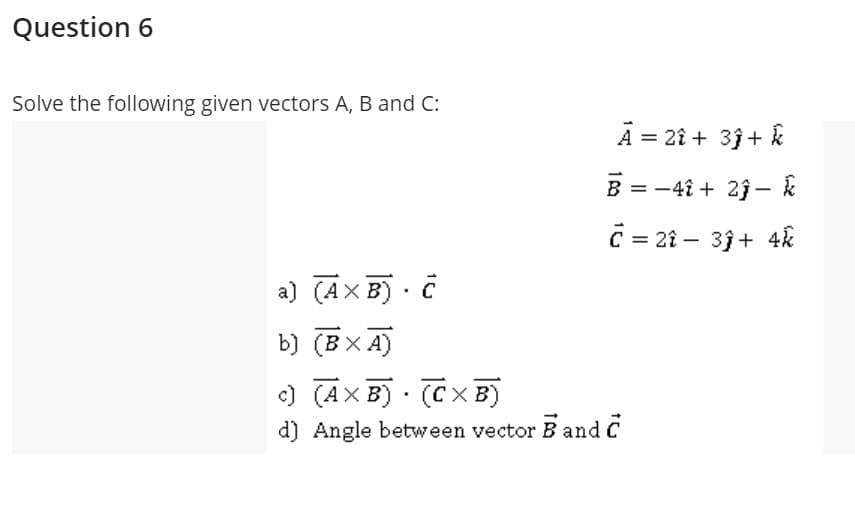 Question 6
Solve the following given vectors A, B and C:
A = 2î + 3ĵ+ k
B = -4î + 2j - k
C = 21 – 33+ 4k
|
a) (AXB)· C
b) (BX A)
) (AXB) · (CXB)
d) Angle between vector B and C
