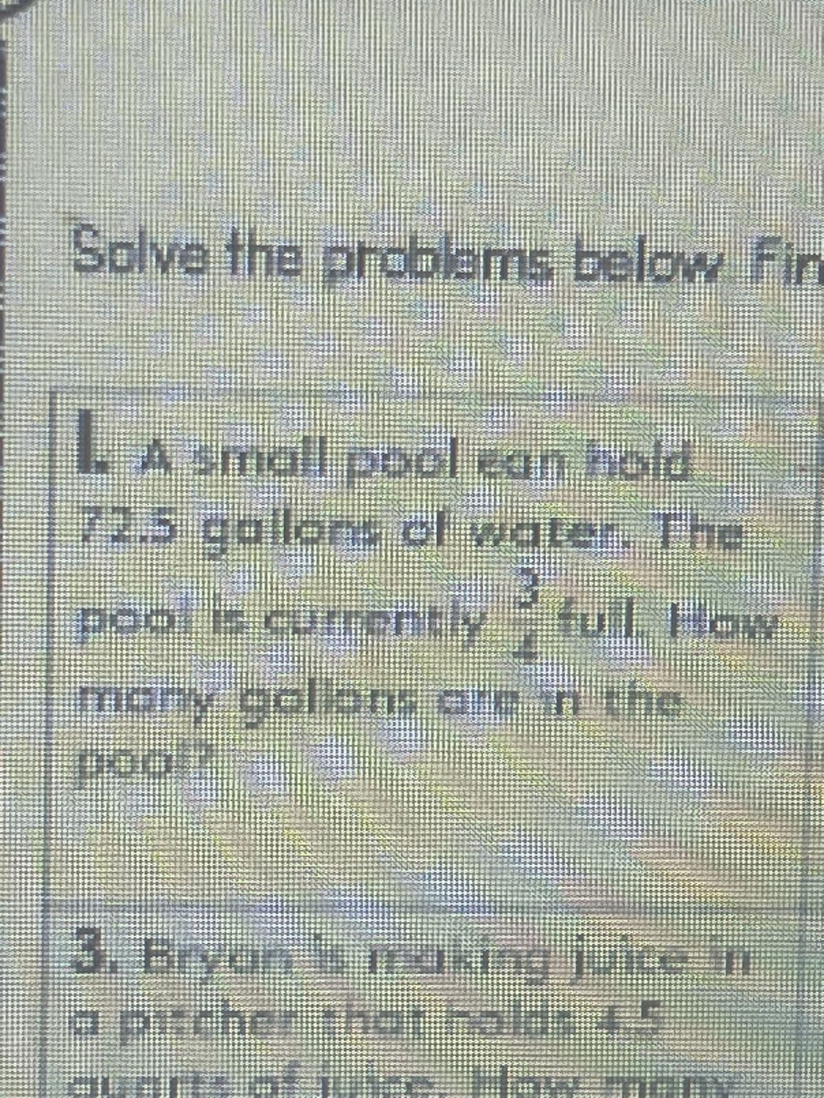 Solve the problems below. Fin
. A small pool ean hold
72.5 gallons of water. The
poo, is currentlyful How
many gallons are in the
poo 2
3. Bryan is making juice in
a pitcher that hold: 4.5