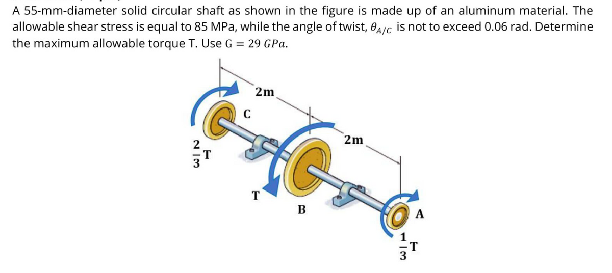 A 55-mm-diameter solid circular shaft as shown in the figure is made up of an aluminum material. The
allowable shear stress is equal to 85 MPa, while the angle of twist, 0a/c is not to exceed 0.06 rad. Determine
the maximum allowable torque T. Use G = 29 GPa.
2m
2m
T
B
A
N I3
