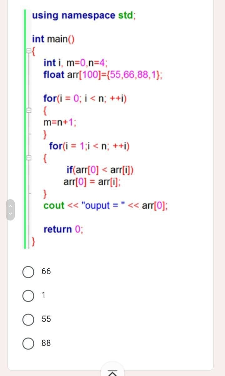 using namespace std;
int main()
int i, m=0,n=4;
float arr[100] (55,66,88,1);
for(i=0; i<n; ++i)
{
m=n+1;
}
for(i=1;i<n; ++i)
{
if(arr[0] < arr[i])
arr[0] = arr[i];
}
cout << "ouput = " << arr[0];
return 0;
a{
O 66
O 1
55
88