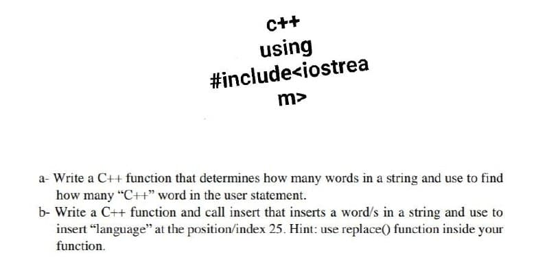 C++
using
#include<iostrea
m>
a- Write a C++ function that determines how many words in a string and use to find
how many "C++" word in the user statement.
b- Write a C++ function and call insert that inserts a word/s in a string and use to
insert "language" at the position/index 25. Hint: use replace() function inside your
function.

