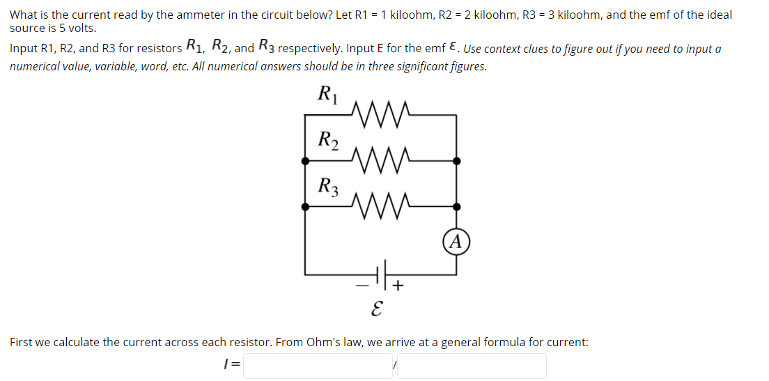 What is the current read by the ammeter in the circuit below? Let R1 = 1 kiloohm, R2 = 2 kiloohm, R3 = 3 kiloohm, and the emf of the ideal
source is 5 volts.
Input R1, R2, and R3 for resistors Ri, R2, and R3 respectively. Input E for the emf E. Use context clues to figure out if you need to input a
numerical value, variable, word, etc. All numerical answers should be in three significant figures.
R1
R2
R3
+
First we calculate the current across each resistor. From Ohm's law, we arrive at a general formula for current:
| =
