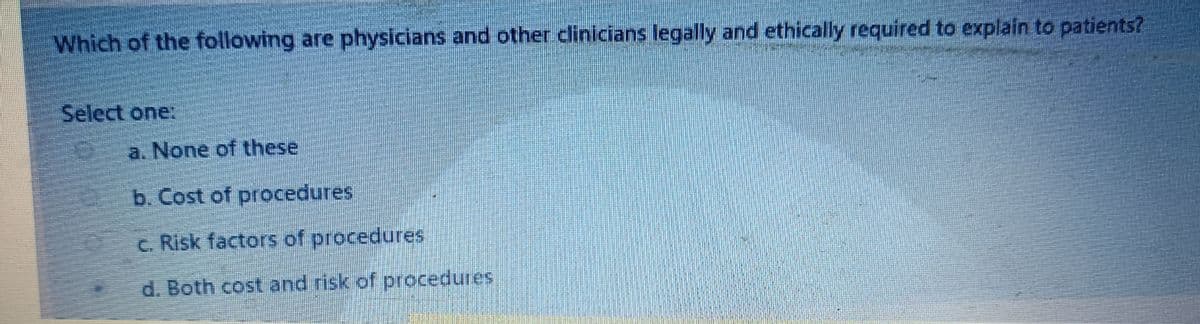 Which of the following are physicians and other clinicians legally and ethically required to explain to patients?
Select one:
a. None of these
b. Cost of procedures
C. Risk factors of procedures
d. Both cost and risk of procedures
