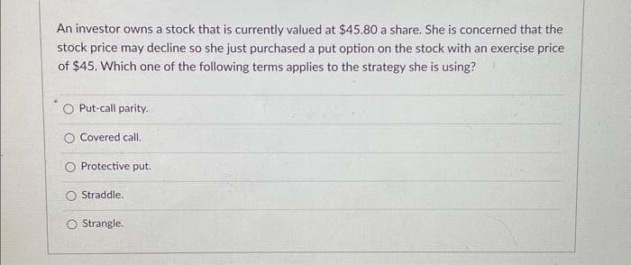An investor owns a stock that is currently valued at $45.80 a share. She is concerned that the
stock price may decline so she just purchased a put option on the stock with an exercise price
of $45. Which one of the following terms applies to the strategy she is using?
Put-call parity.
Covered call.
Protective put.
Straddle.
O Strangle.