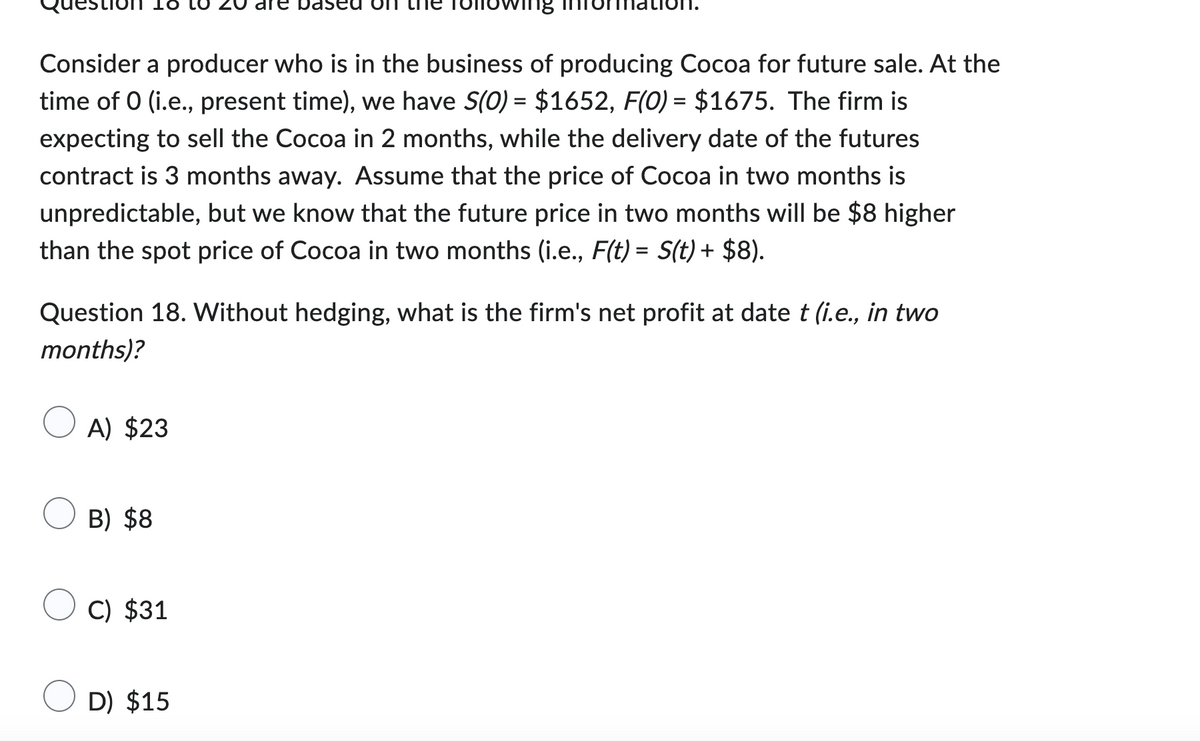 Consider a producer who is in the business of producing Cocoa for future sale. At the
time of 0 (i.e., present time), we have S(O) = $1652, F(0) = $1675. The firm is
expecting to sell the Cocoa in 2 months, while the delivery date of the futures
contract is 3 months away. Assume that the price of Cocoa in two months is
unpredictable, but we know that the future price in two months will be $8 higher
than the spot price of Cocoa in two months (i.e., F(t) = S(t) + $8).
Question 18. Without hedging, what is the firm's net profit at date t (i.e., in two
months)?
A) $23
B) $8
C) $31
D) $15