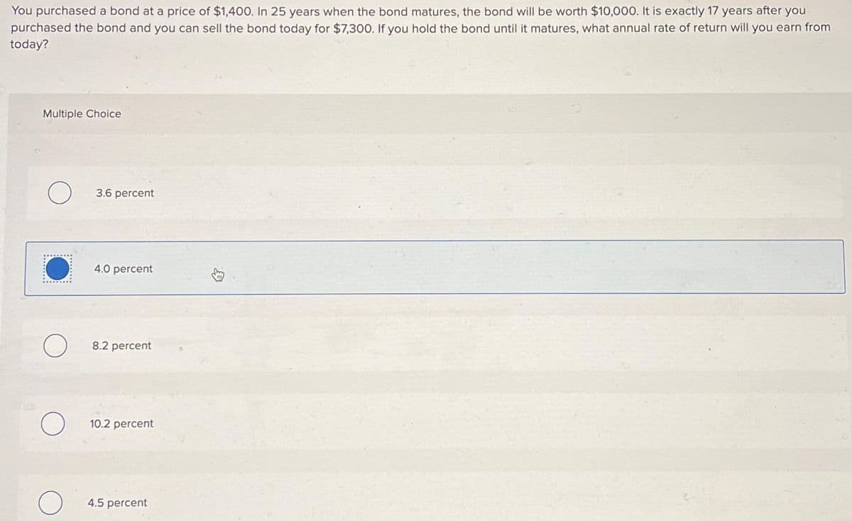 You purchased a bond at a price of $1,400. In 25 years when the bond matures, the bond will be worth $10,000. It is exactly 17 years after you
purchased the bond and you can sell the bond today for $7,300. If you hold the bond until it matures, what annual rate of return will you earn from
today?
Multiple Choice
O
3.6 percent
4.0 percent
8.2 percent
10.2 percent
4.5 percent