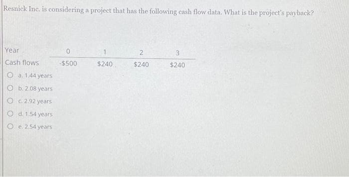 Resnick Inc. is considering a project that has the following cash flow data. What is the project's payback?
Year
Cash flows
O a. 1.44 years
O b. 2.08 years
O c. 2.92 years
O d. 1.54 years
e. 2.54 years
O
0
-$500
$240
2
$240
3
$240