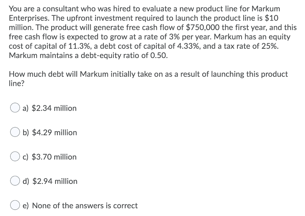 You are a consultant who was hired to evaluate a new product line for Markum
Enterprises. The upfront investment required to launch the product line is $10
million. The product will generate free cash flow of $750,000 the first year, and this
free cash flow is expected to grow at a rate of 3% per year. Markum has an equity
cost of capital of 11.3%, a debt cost capital of 4.33%, and a tax rate of 25%.
Markum maintains a debt-equity ratio of 0.50.
How much debt will Markum initially take on as a result of launching this product
line?
a) $2.34 million
b) $4.29 million
c) $3.70 million
d) $2.94 million
e) None of the answers is correct