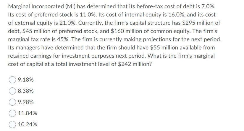 Marginal Incorporated (MI) has determined that its before-tax cost of debt is 7.0%.
Its cost of preferred stock is 11.0%. Its cost of internal equity is 16.0%, and its cost
of external equity is 21.0%. Currently, the firm's capital structure has $295 million of
debt, $45 million of preferred stock, and $160 million of common equity. The firm's
marginal tax rate is 45%. The firm is currently making projections for the next period.
Its managers have determined that the firm should have $55 million available from
retained earnings for investment purposes next period. What is the firm's marginal
cost of capital at a total investment level of $242 million?
9.18%
8.38%
9.98%
11.84%
10.24%