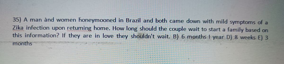 35) A man and women honeymooned in Brazil and both came down with mild symptoms of a
Zika infection upon retuming home. How long should the couple wait to start a family based on
this information? If they are in love they shouldn't wait. B) 6 months I year D) 8 weeks E) 3
months