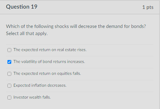 Question 19
1 pts
Which of the following shocks will decrease the demand for bonds?
Select all that apply.
The expected return on real estate rises.
The volatility of bond returns increases.
The expected return on equities falls.
Expected inflation decreases.
Investor wealth falls.