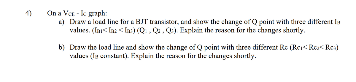 On a VCE - Ic graph:
a) Draw a load line for a BJT transistor, and show the change of Q point with three different IB
values. (IBI< IB2 < IB3) (Q1 , Q2 , Q3). Explain the reason for the changes shortly.
4)
b) Draw the load line and show the change of Q point with three different Rc (Rci< Rc2< Rc3)
values (IB constant). Explain the reason for the changes shortly.

