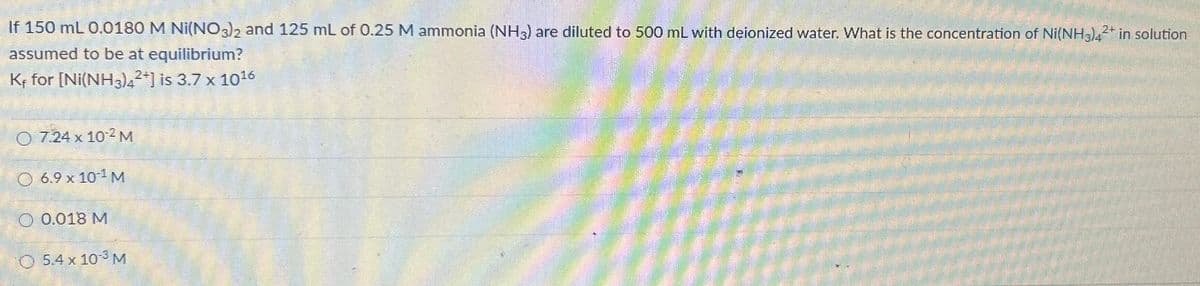 If 150 mL 0.0180 M Ni(NO3)2 and 125 mL of 0.25 M ammonia (NH3) are diluted to 500 mL with deionized water. What is the concentration of Ni(NH3)42+ in solution
assumed to be at equilibrium?
Kr for [Ni(NH3)4²+] is 3.7 x 1016
O 724 x 102 M
O 6.9 x 10¹ M
O 0.018 M
O 5.4 x 10-3 M