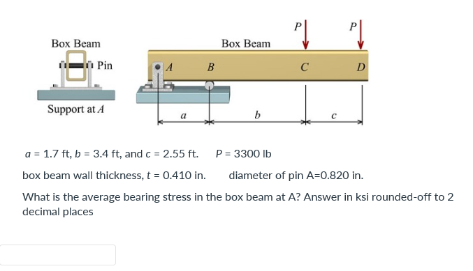 Box Beam
Box Beam
Support at A
a
b
C
a = 1.7 ft, b = 3.4 ft, and c = 2.55 ft.
P = 3300 lb
diameter of pin A=0.820 in.
box beam wall thickness, t = 0.410 in.
What is the average bearing stress in the box beam at A? Answer in ksi rounded-off to 2
decimal places
Pin
A
B
C
D